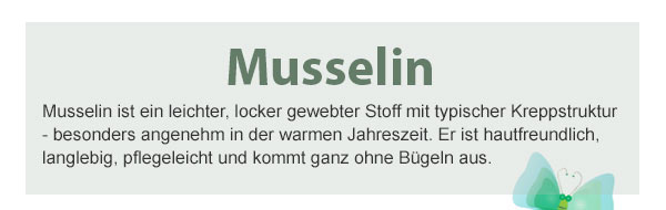 Musselin! Musselin ist ein leichter, locker gewebter Stoff mit typischer Kreppstruktur - besonders angenehm in der warmen Jahreszeit. Er ist hautfreundlich, langlebig, pflegeleicht und kommt ganz ohne Bügeln aus. 