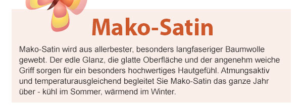 Mako-Satin! Mako-Satin wird aus allerbester, besonders langfaseriger Baumwolle gewebt. Der edle Glanz, die glatte Oberfläche und der angenehm weiche Griff sorgen für ein besonders hochwertiges Hautgefühl. Atmungsaktiv und temperaturausgleichend begleitet Sie Mako-Satin das ganze Jahr über - kühl im Sommer, wärmend im Winter.