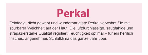 Perkal! Feinfädig, dicht gewebt und wunderbar glatt: Perkal verwöhnt Sie mit spürbarer Weichheit auf der Haut. Die luftdurchlässige, saugfähige und strapazierstarke Qualität reguliert Feuchtigkeit optimal – für ein herrlich frisches, angenehmes Schlafklima das ganze Jahr über.