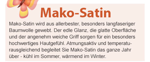 Mako-Satin! Mako-Satin wird aus allerbester, besonders langfaseriger Baumwolle gewebt. Der edle Glanz, die glatte Oberfläche und der angenehm weiche Griff sorgen für ein besonders hochwertiges Hautgefühl. Atmungsaktiv und temperaturausgleichend begleitet Sie Mako-Satin das ganze Jahr über - kühl im Sommer, wärmend im Winter.