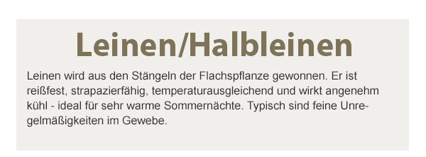 Leinen/Halbleinen! Leinen wird aus den Stängeln der Flachspflanze gewonnen. Er ist reißfest, strapazierfähig, temperaturausgleichend und wirkt angenehm kühl - ideal für sehr warme Sommernächte. Typisch sind feine Unregelmäßigkeiten im Gewebe.
