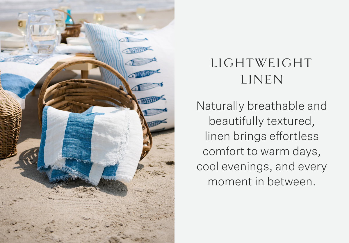 Lightweight Linen Naturally breathable and beautifully textured, linen brings effortless comfort to warm days, cool evenings, and every moment in between.