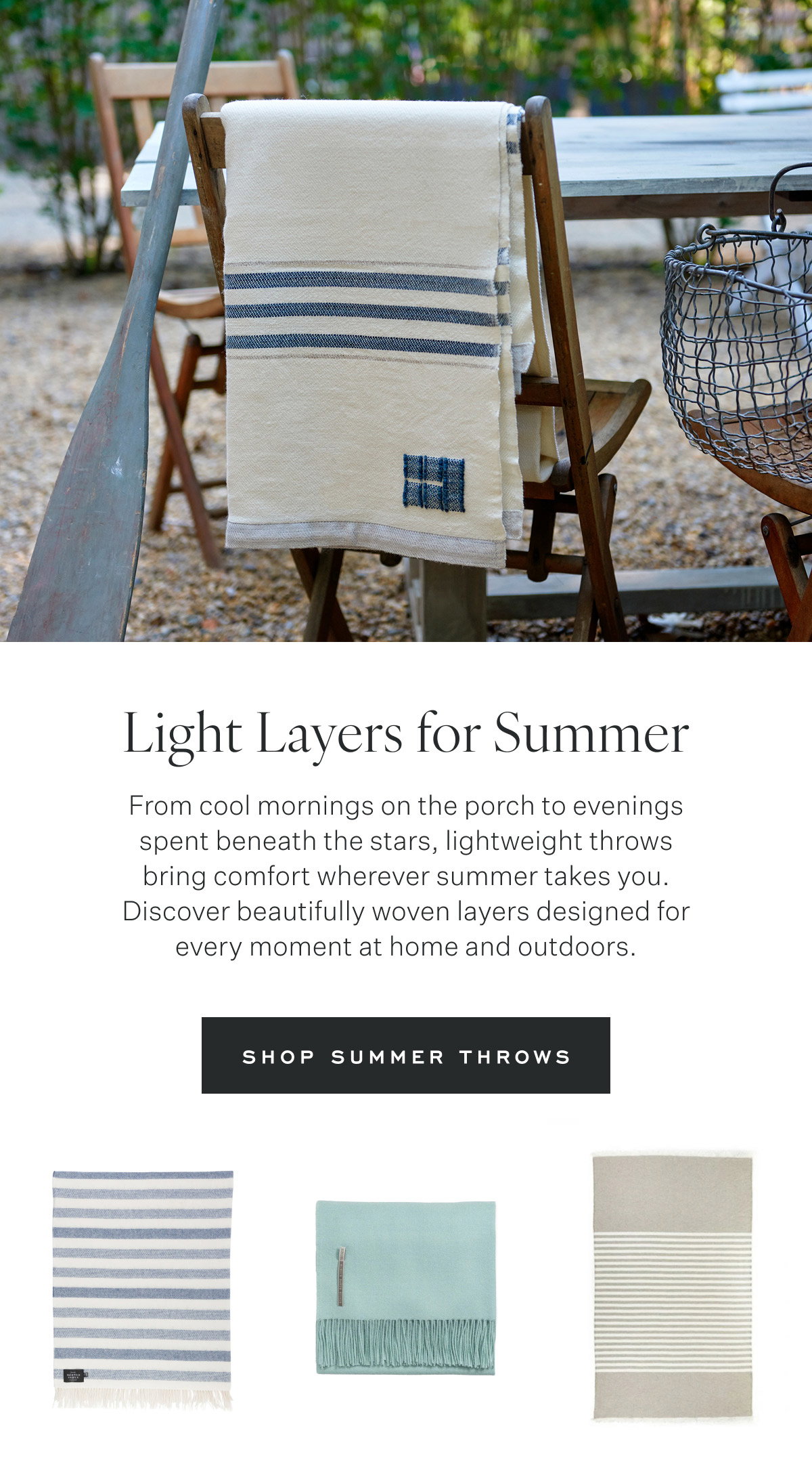 Light Layers for Summer From cool mornings on the porch to evenings spent beneath the stars, lightweight throws bring comfort wherever summer takes you. Discover beautifully woven layers designed for every moment at home and outdoors. Shop Summer Throws