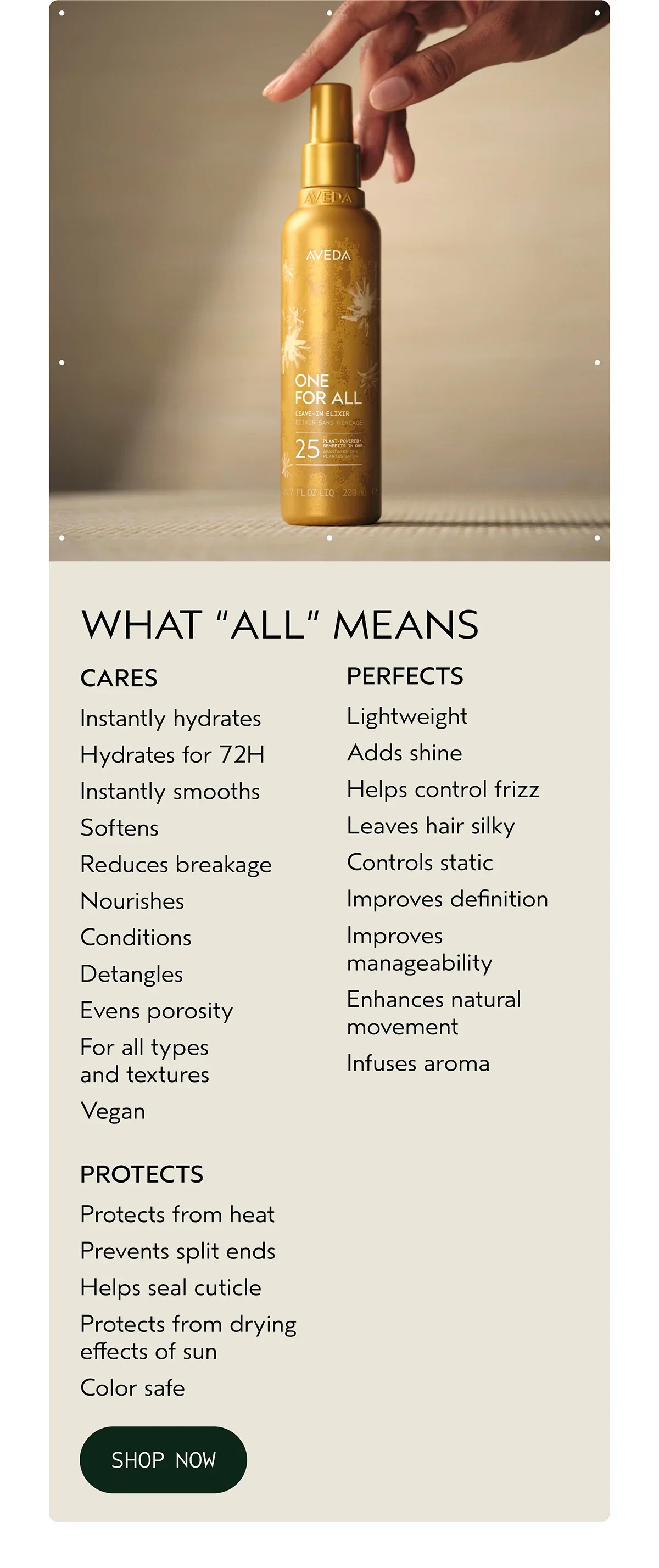WHAT “ALL” MEANS | CARES | Instantly hydrates Hydrates for 72H Instantly smooths Softens Reduces breakage Nourishes Conditions Detangles Evens porosity For all types and textures Vegan | PERFECTS | Lightweight Adds shine Helps control frizz Leaves hair silky Controls static Improves definition Improves manageability Enhances natural movement Infuses aroma | PROTECTS | Protects from heat Prevents split ends Helps seal cuticle Protects from drying effects of sun Color safe | SHOP NOW