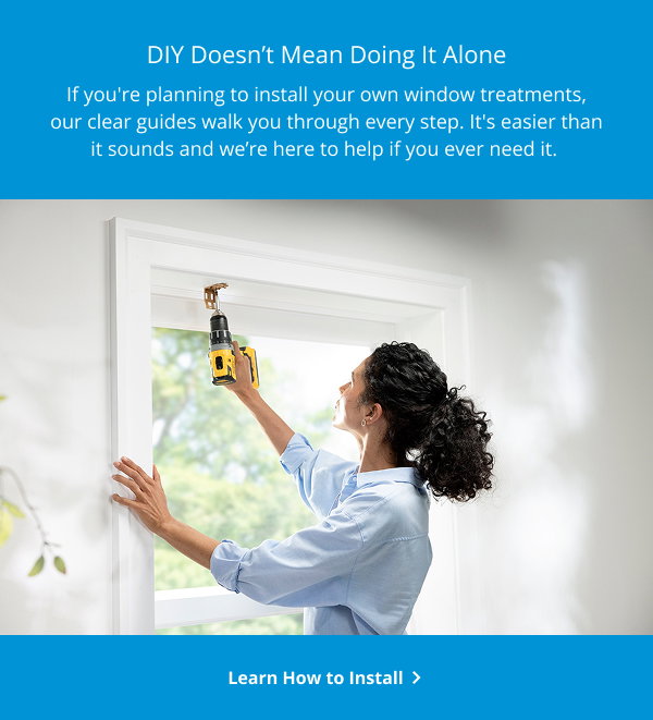 DIY Doesn’t Mean Doing It Alone | If you're planning to install your own window treatments, our clear guides walk you through every step. It's easier than it sounds and we’re here to help if you ever need it. | Learn How to Install >