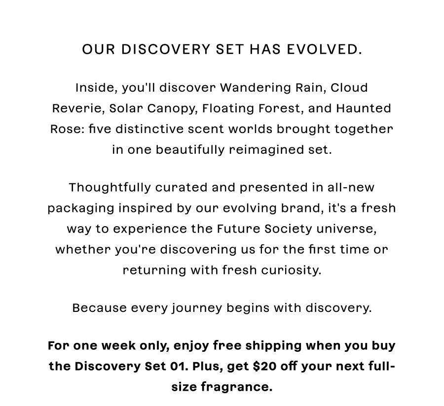 Our Discovery Set has evolved.  Inside, you'll discover **Wandering Rain**, **Cloud Reverie**, **Solar Canopy**, **Floating Forest**, and **Haunted Rose:** five distinctive scent worlds brought together in one beautifully reimagined set.  Thoughtfully curated and presented in all-new packaging inspired by our evolving brand, it's a fresh way to experience the Future Society universe, whether you're discovering us for the first time or returning with fresh curiosity.  Because every journey begins with discovery.