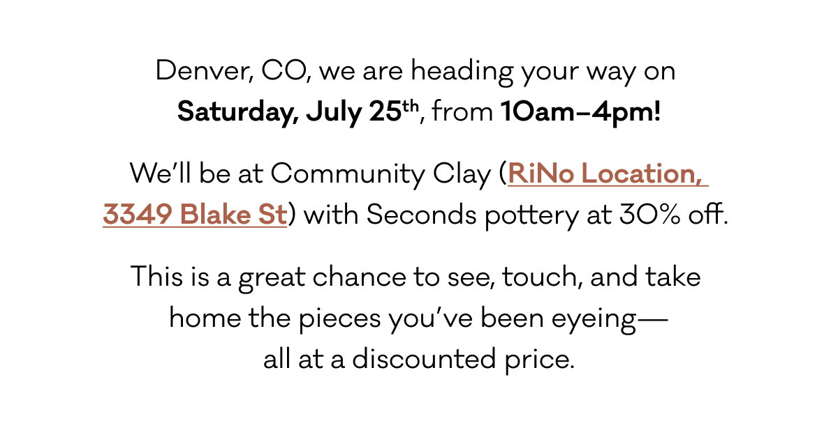 Denver, CO, we are heading your way on  Saturday, July 25th, from 10am–4pm! We’ll be at Community Clay (RiNo Location,  3349 Blake St) with Seconds pottery at 30% off.  This is a great chance to see, touch, and take  home the pieces you’ve been eyeing— all at a discounted price.