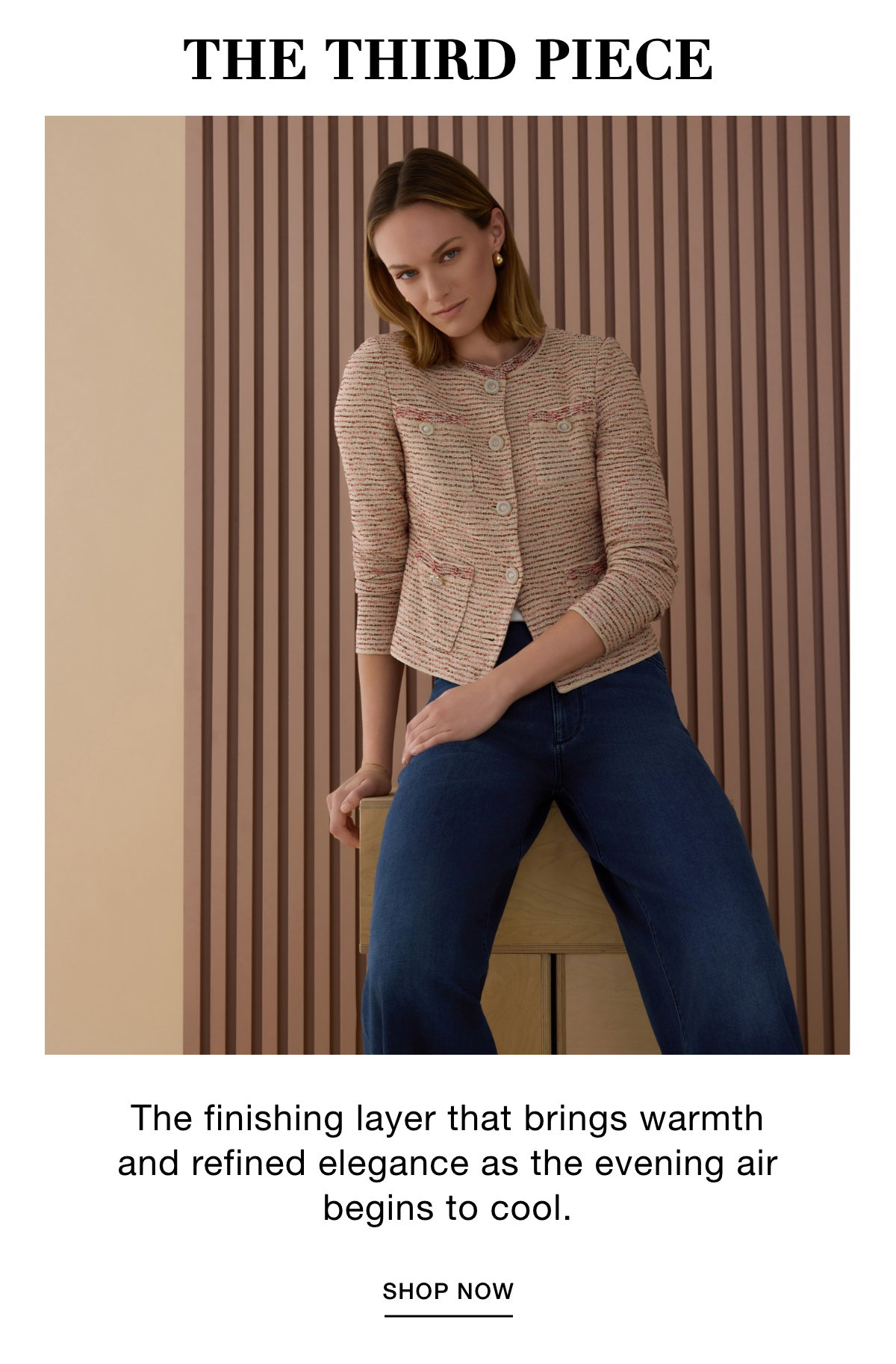 THE THIRD PIECE - The finishing layer that brings warmth and refined elegance as the evening air begins to cool. SHOP NOW >>