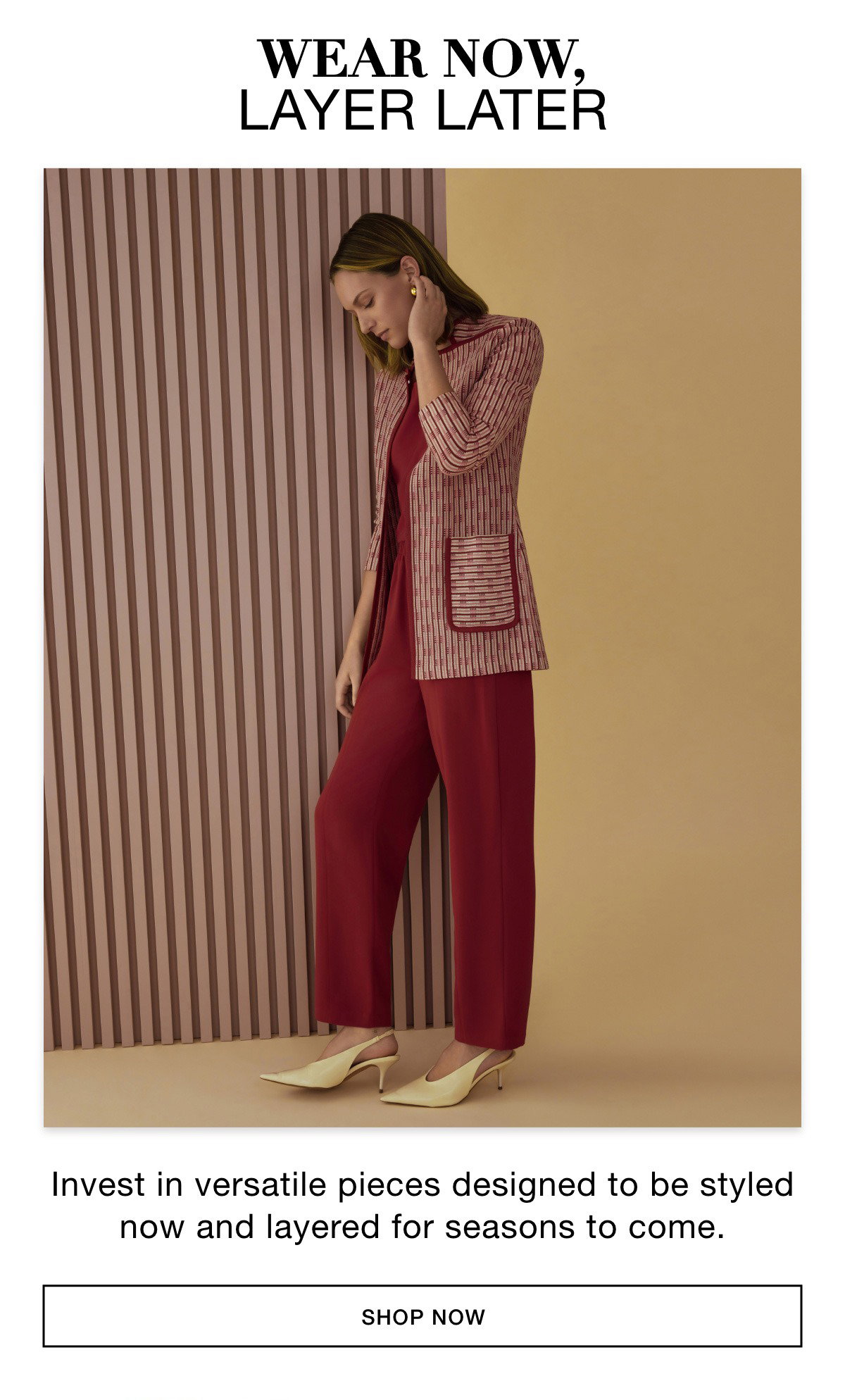 WEAR NOW, LAYER LATER - Invest in versatile pieces designed to be styled now and layered for seasons to come. SHOP NOW >>
