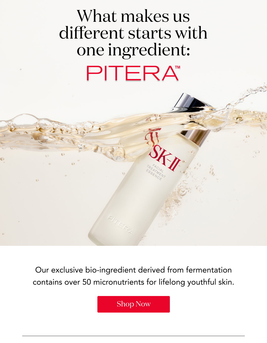 What makes us different starts with one ingredient: PITERA™ Our exclusive bio-ingredient derived from fermentation contains over 50 micronutrients for lifelong youthful skin. Shop Now