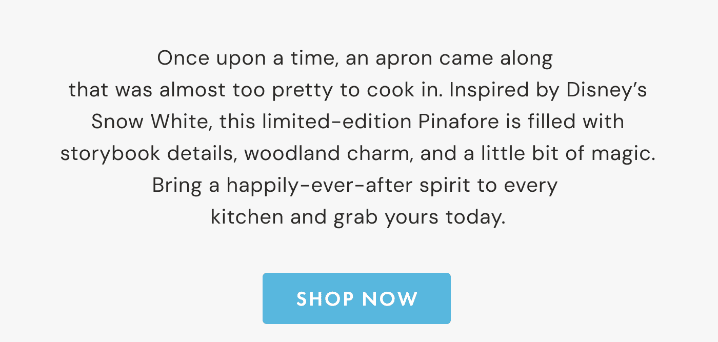 Once upon a time, an apron came along  that was almost too pretty to cook in. Inspired by Disney’s Snow White, this limited-edition Pinafore is filled with storybook details, woodland charm, and a little bit of magic. Bring a happily-ever-after spirit to every  kitchen and grab yours today. | SHOP NOW