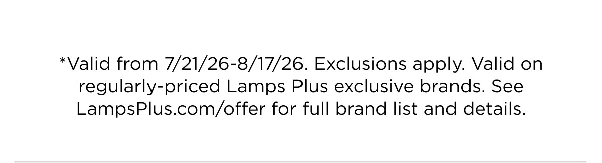 *Valid from 7/21/26-8/17/26. Exclusions apply. Valid on regularly-priced Lamps Plus exclusive brands. See LampsPlus.com/offer for full brand list and details.
