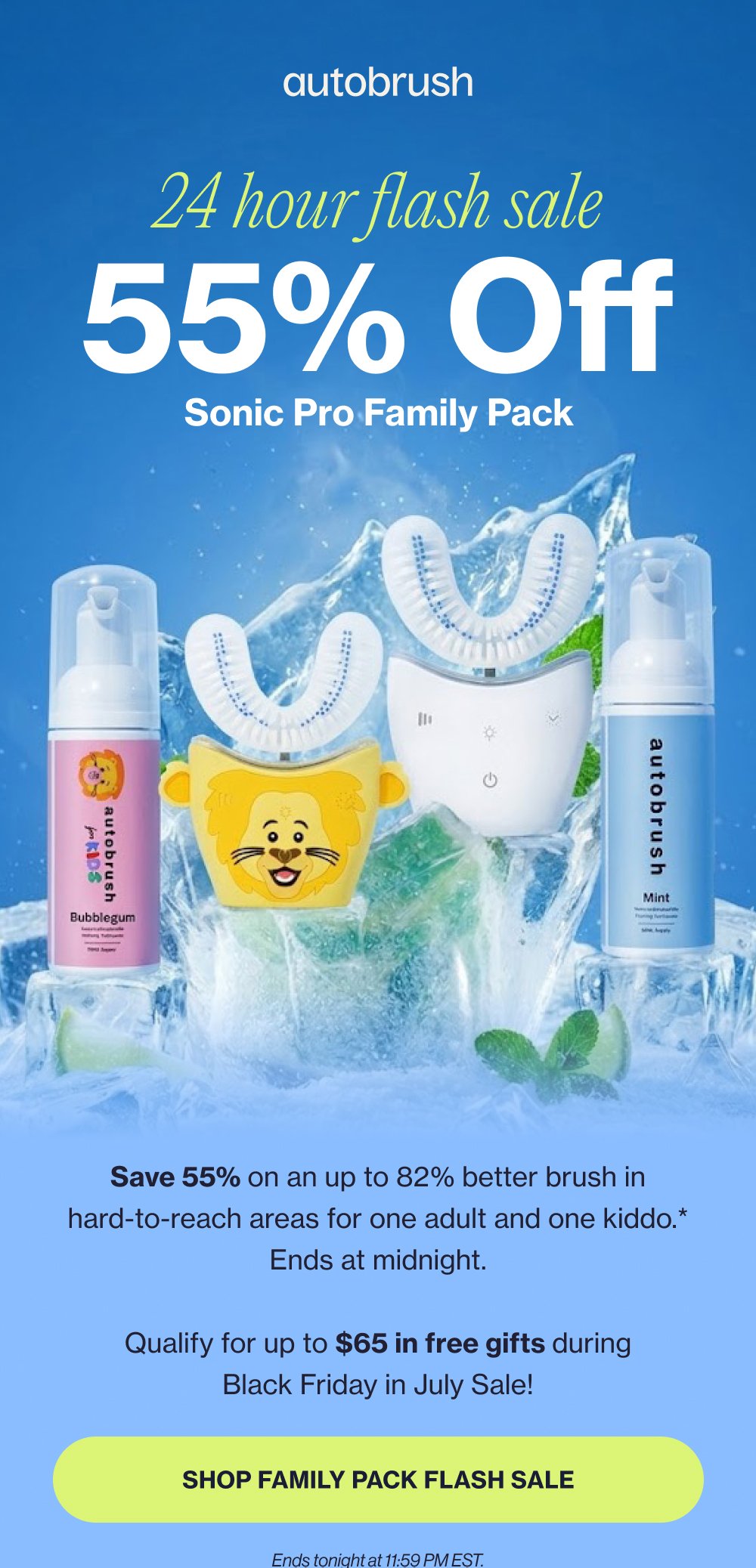 24 hour flash sale 55% Off Sonic Pro Family Pack Save 55% on an up to 82% better brush in hard-to-reach areas for one adult and one kiddo.* Ends at midnight. Qualify for up to $65 in free gifts during Black Friday in July Sale! SHOP FAMILY PACK FLASH SALE Ends tonight at 11:59 PM EST.