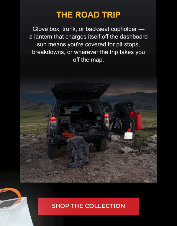 THE ROAD TRIP Glove box, trunk, or backseat cupholder — a lantern that charges itself off the dashboard sun means you're covered for pit stops, breakdowns, or wherever the trip takes you off the map.  [ FIND YOUR LANTERN ]