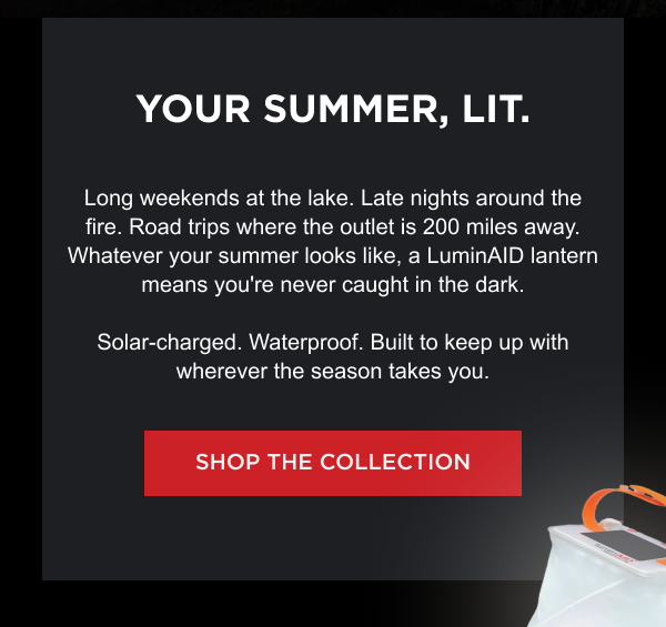 YOUR SUMMER, LIT. Long weekends at the lake. Late nights around the fire. Road trips where the outlet is 200 miles away. Whatever your summer looks like, a LuminAID lantern means you're never caught in the dark. Solar-charged. Waterproof. Built to keep up with wherever the season takes you.  [ SHOP THE COLLECTION ]