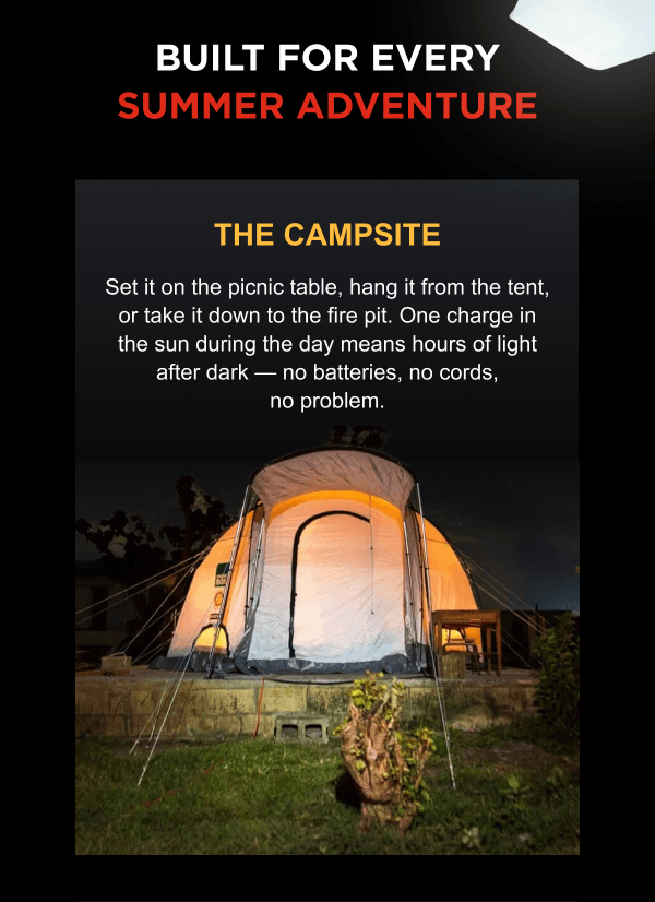 BUILT FOR EVERY SUMMER ADVENTURE | THE CAMPSITE Set it on the picnic table, hang it from the tent, or take it down to the fire pit. One charge in the sun during the day means hours of light after dark — no batteries, no cords, no problem.