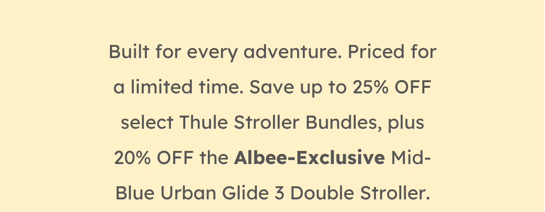 Built for every adventure. Priced for a limited time. Save up to 25% OFF select Thule Stroller Bundles, plus 20% OFF the Albee-Exclusive Mid-Blue Urban Glide 3 Double Stroller.