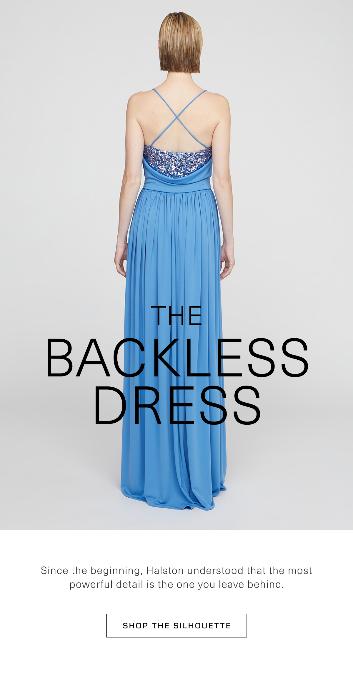 The Backless Dress. Since the beginning, Halston understood that the most powerful detail is the one you leave behind. Shop the Silhouette 