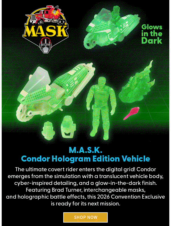 Headline: M.A.S.K. Condor Hologram Edition Vehicle           Subtext: The ultimate covert rider enters the digital grid! Condor emerges from the simulation with a translucent vehicle body, cyber-inspired detailing, and a glow-in-the-dark finish. Featuring Brad Turner, interchangeable masks, and holographic battle effects, this 2026 Convention Exclusive is ready for its next mission.