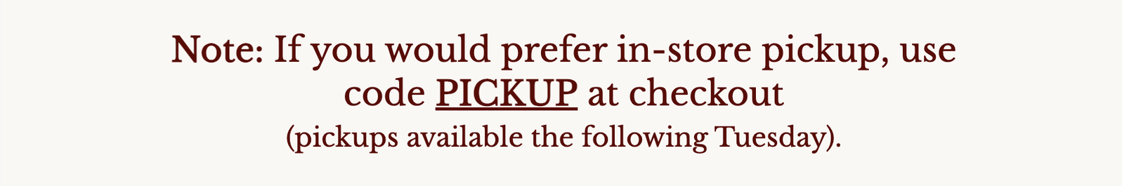 Note: If you would prefer in-store pickup, use code PICKUP at checkout (pickups available the following Tuesday).