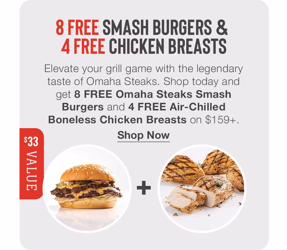 8 FREE SMASH BURGERS & 
4 FREE CHICKEN BREASTS

$33 VALUE

Elevate your grill game with the legendary taste of Omaha Steaks. Shop today and get 8 FREE Omaha Steaks Smash Burgers and 4 FREE Air-Chilled Boneless Chicken Breasts on $159+.
Shop Now
