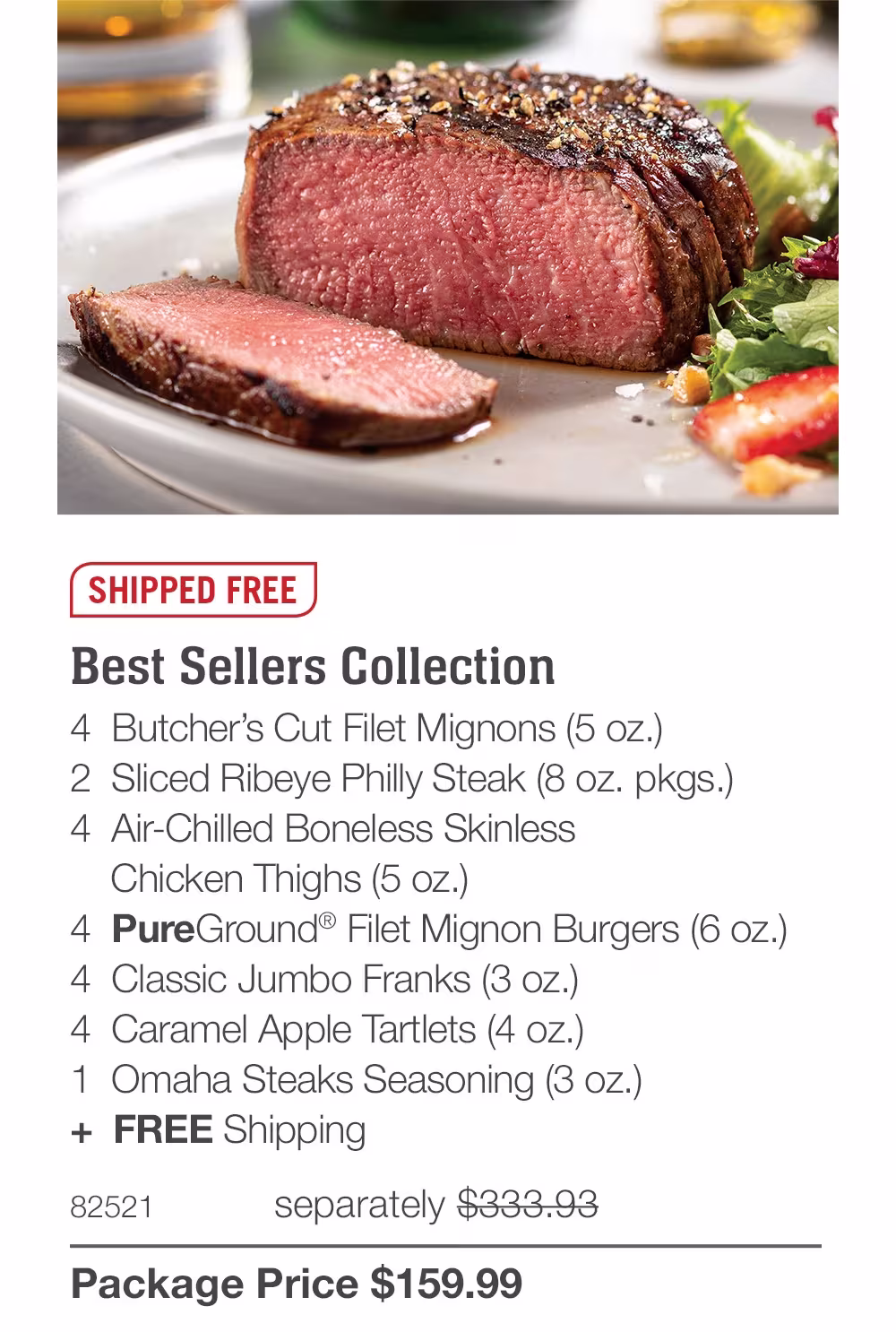 SHIPPED FREE

Best Sellers Collection
4  Butcher’s Cut Filet Mignons (5 oz.)
2  Sliced Ribeye Philly Steak (8 oz. pkgs.)
4 Air-Chilled Boneless Skinless
   Chicken Thighs (5 oz.)
4  PureGround® Filet Mignon Burgers (6 oz.)
4  Classic Jumbo Franks (3 oz.)
4  Caramel Apple Tartlets (4 oz.)
1  Omaha Steaks Seasoning (3 oz.)
+  FREE Shipping
82521	  separately $333.93_
Package Price $159.99
