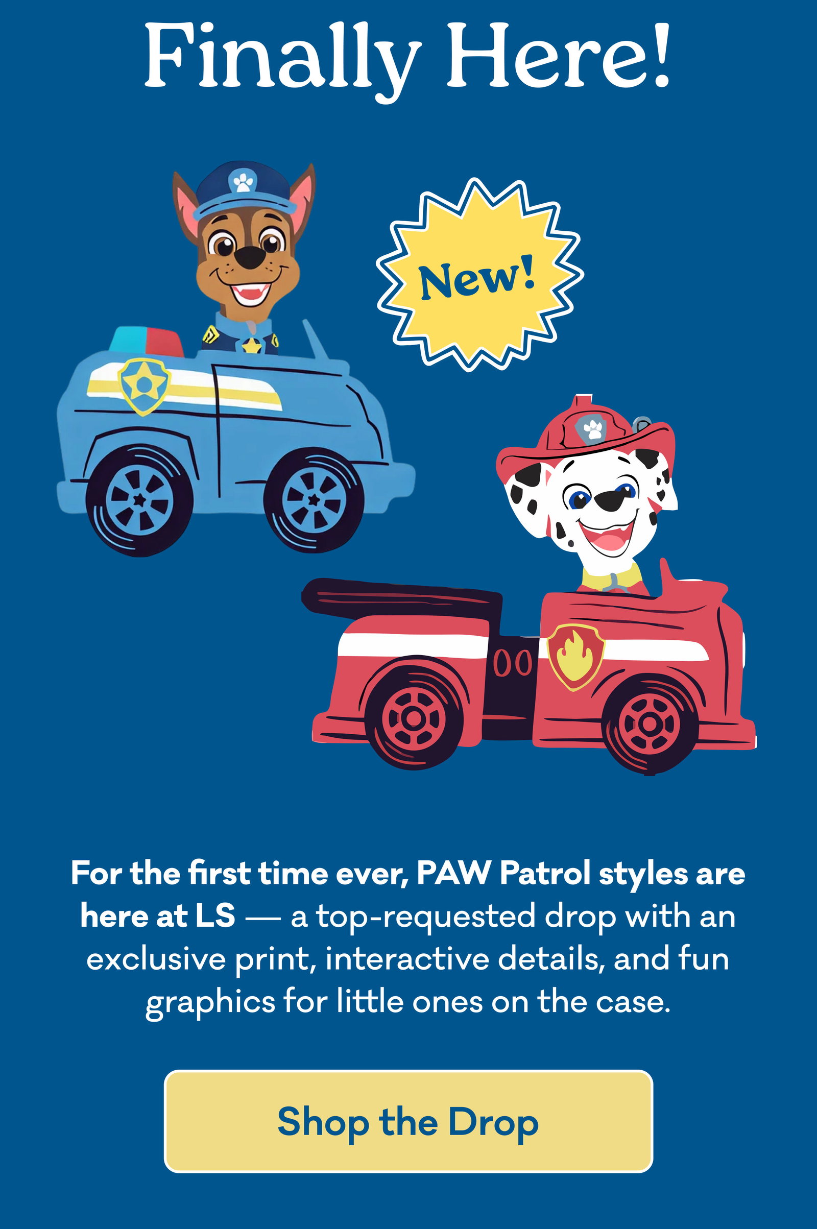 Finally Here! | New! | For the first time ever, PAW Patrol styles are here at LS — a top-requested drop with an exclusive print, interactive details, and fun graphics for little ones on the case. | Shop the Drop