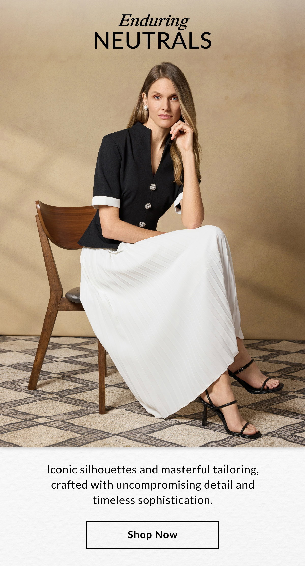 ENDURING NEUTRALS - Iconic silhouettes and masterful tailoring, crafted with uncompromising detail and timeless sophistication. SHOP NOW >>
