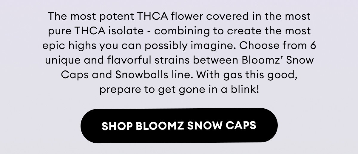 The most potent THCA flower covered in the most pure THCA isolate - combining to create the most epic highs you can possibly imagine. Choose from 6 unique and flavorful strains between Bloomz’ Snow Caps and Snowballs line. With gas this good, prepare to get gone in a blink! | Shop Bloomz Snow Caps