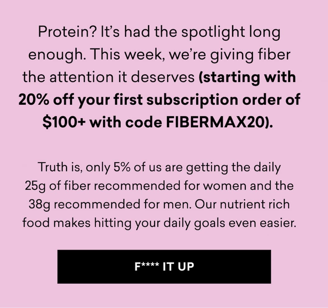 Protein? It’s had the spotlight long enough. This week, we’re giving fiber the attention it deserves (starting with 20% off your first subscription order of $100+ with code FIBERMAX20).   Truth is, only 5% of us are getting the daily 25g of fiber recommended for women and the 38g recommended for men. Our nutrient rich food makes hitting your daily goals even easier.
