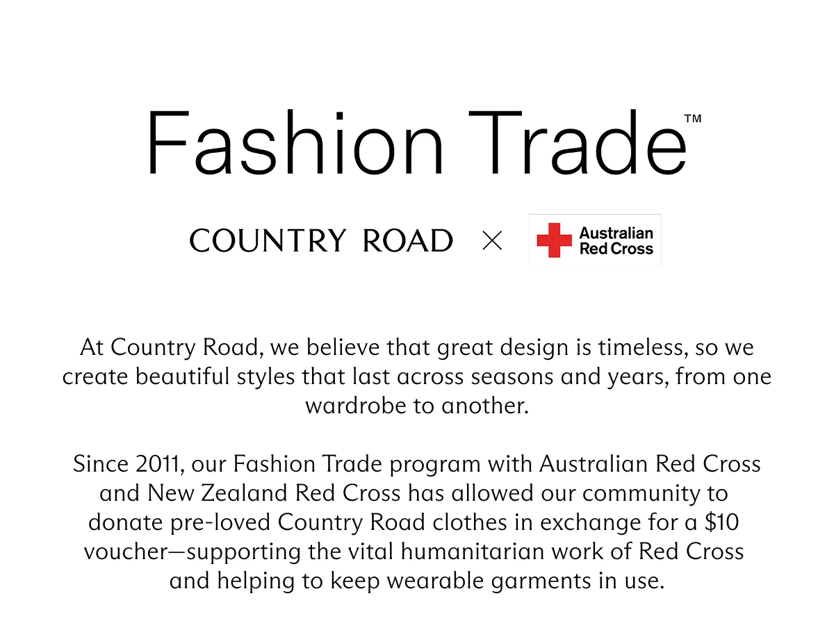 Fashion Trade | Country Road X Australian Red Cross | At Country Road, we believe that great design is timeless, so we create beautiful styles that last across seasons and years, from one wardrobe to another. Since 2011, our Fashion Trade program with Australian Red Cross and New Zealand Red Cross has allowed our community to donate pre-loved Country Road clothes in exchange for a $10 voucher supporting the vital humanitarian work of Red Cross and helping to keep wearable garments in use.