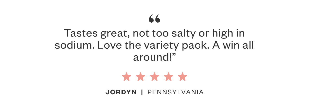 Tastes great, not too salty or high in sodium. Love the variety pack. A win all around! - Jordyn, PA