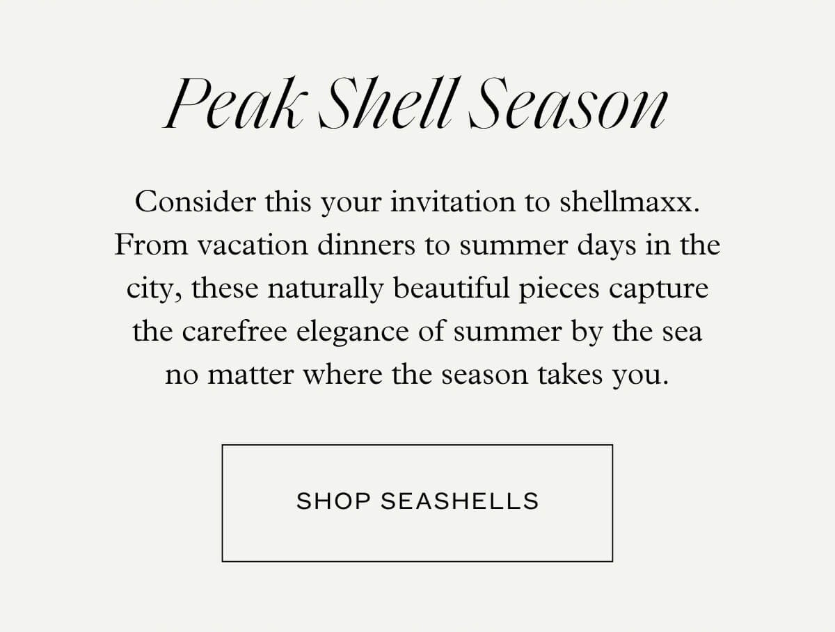 Peak Shell Season - Consider this your invitation to shellmaxx. From vacation dinners to summer days in the city, these naturally beautiful pieces capture the carefree elegance of summer by the sea no matter where the season takes you. - Shop Seashells
