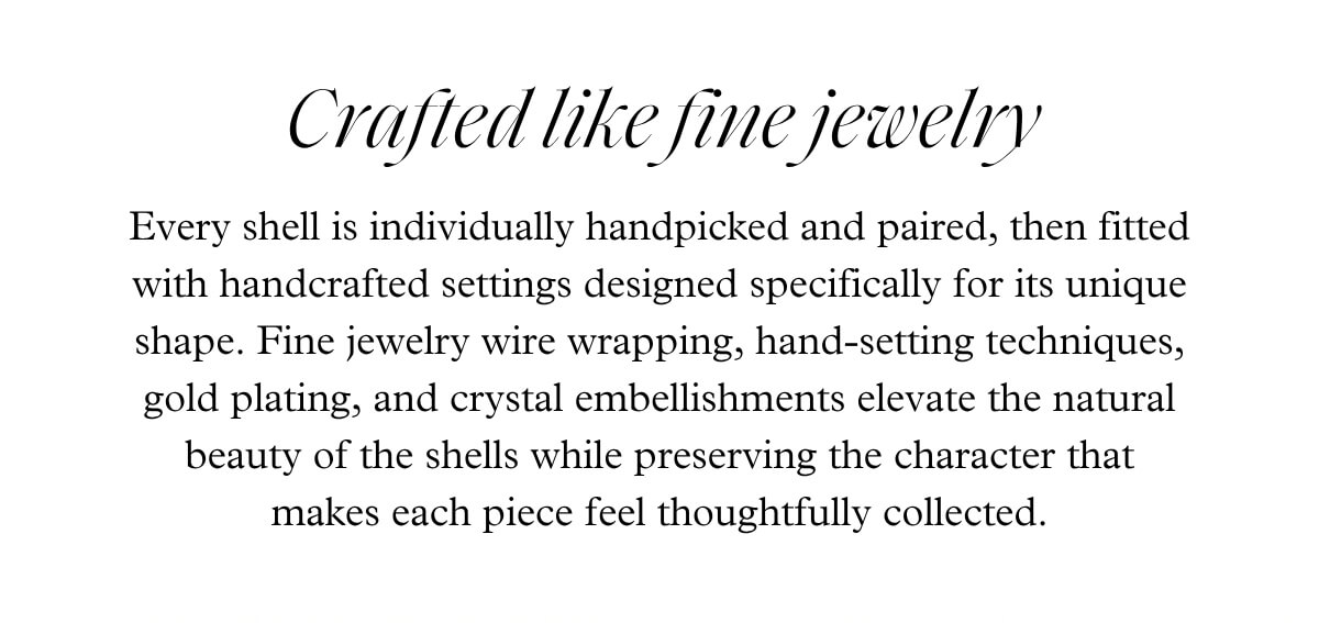 Crafted like fine jewelry - Every shell is individually handpicked and paired, then fitted with handcrafted settings designed specifically for its unique shape. Fine jewelry wire wrapping, hand-setting techniques, gold plating, and crystal embellishments elevate the natural beauty of the shells while preserving the character that makes each piece feel thoughtfully collected.