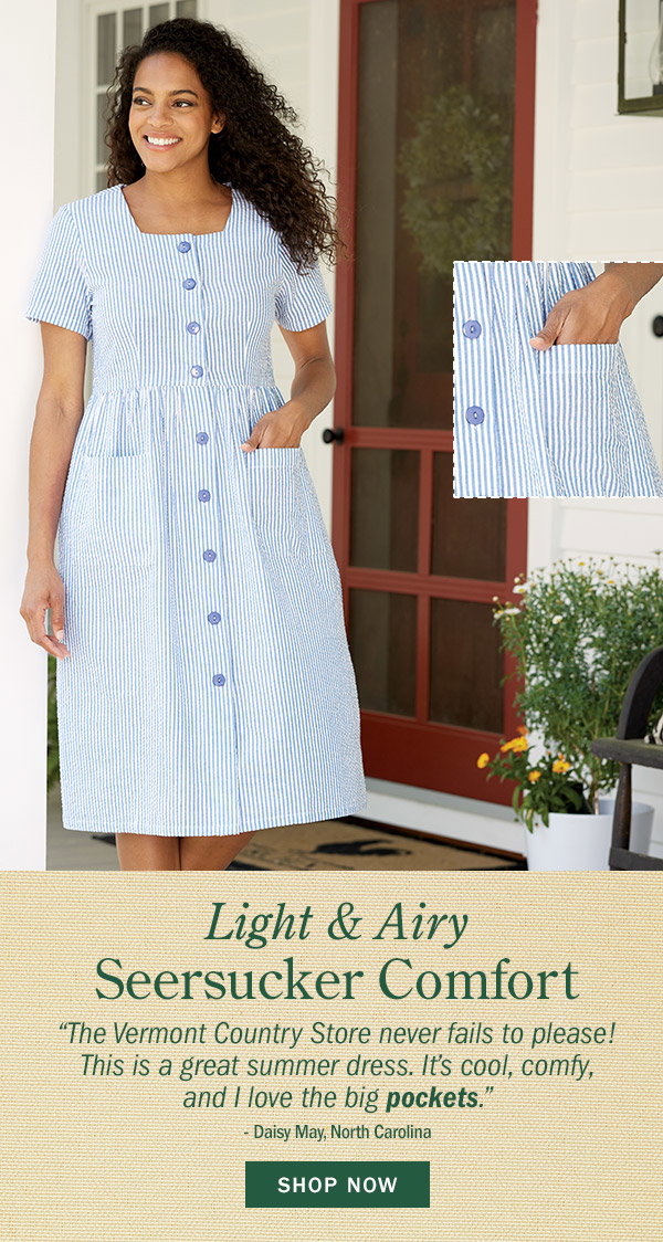 Light & Airy Seersucker Comfort. The Vermont Country Store never fails to please! This is a great summer dress. It's cool, comfy, and I love the big pockets. -Daisy May, North Carolina. Shop Now. Cotton Seersucker Dress