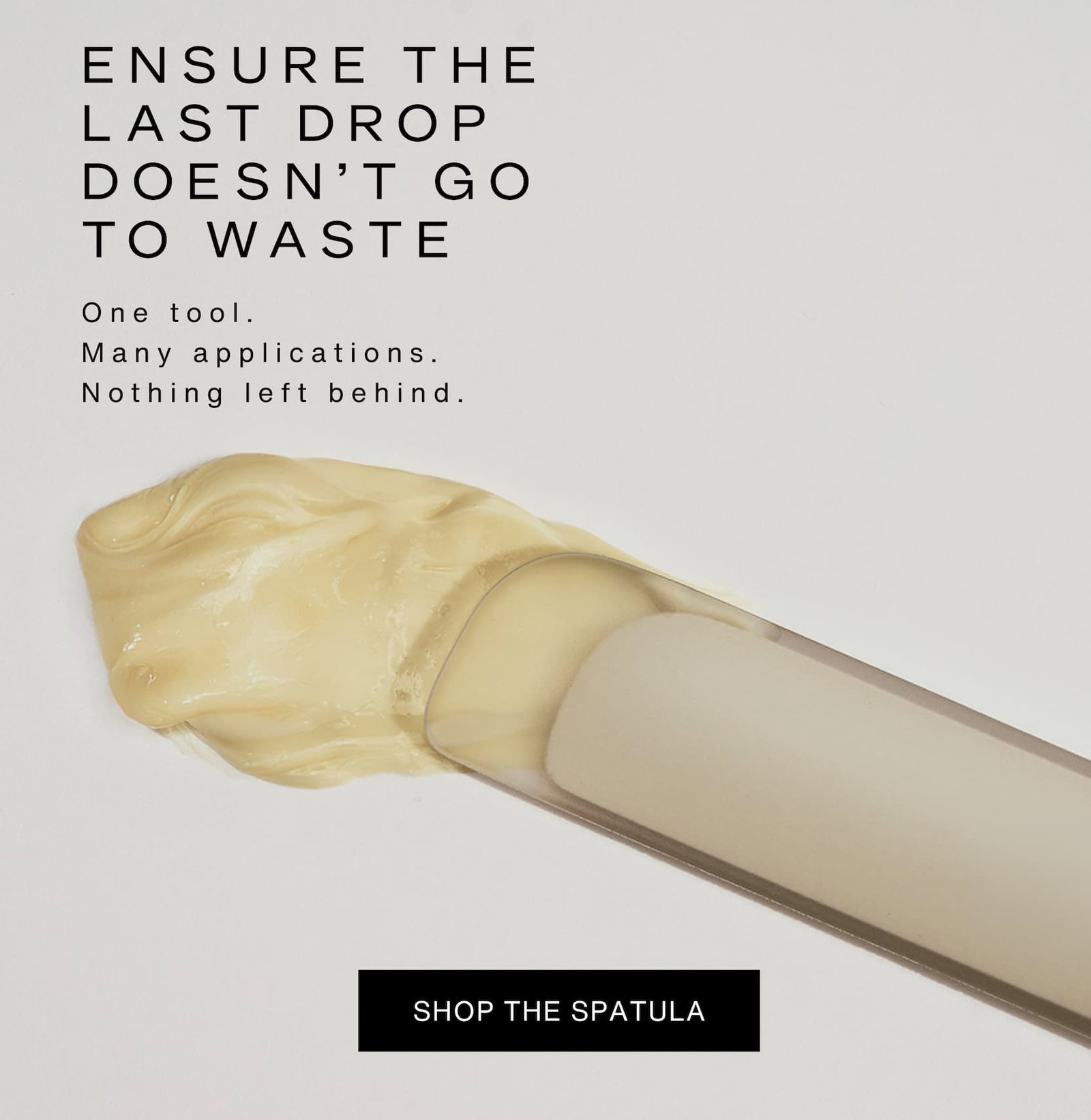Click to shop The Spatula. Ensure the last drop doesn't go to waste. One tool. Many applications. Nothing left behind. Image of The Spatula.