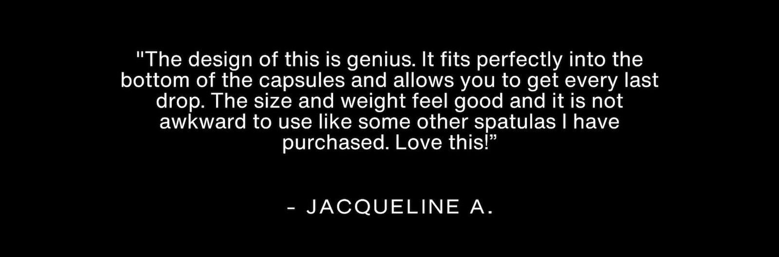 Click to shop The Spatula. "The design of this is genius. It fits perfectly into the bottom of the capsules and allows you to get every last drop. The size and weight feel good and it is not awkward to use like some other spatulas I have purchased. Love this!” - Jacqueline A.