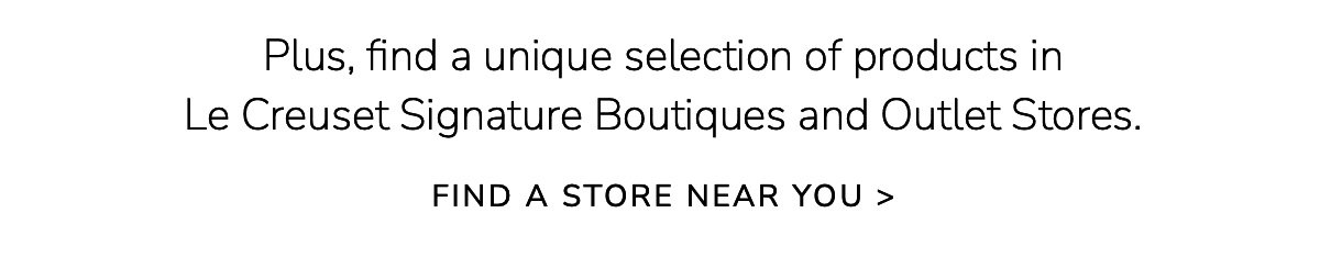 Plus, find a unique selection of products in Le Creuset Signature Boutiques and Outlet Stores. FIND A STORE NEAR YOU