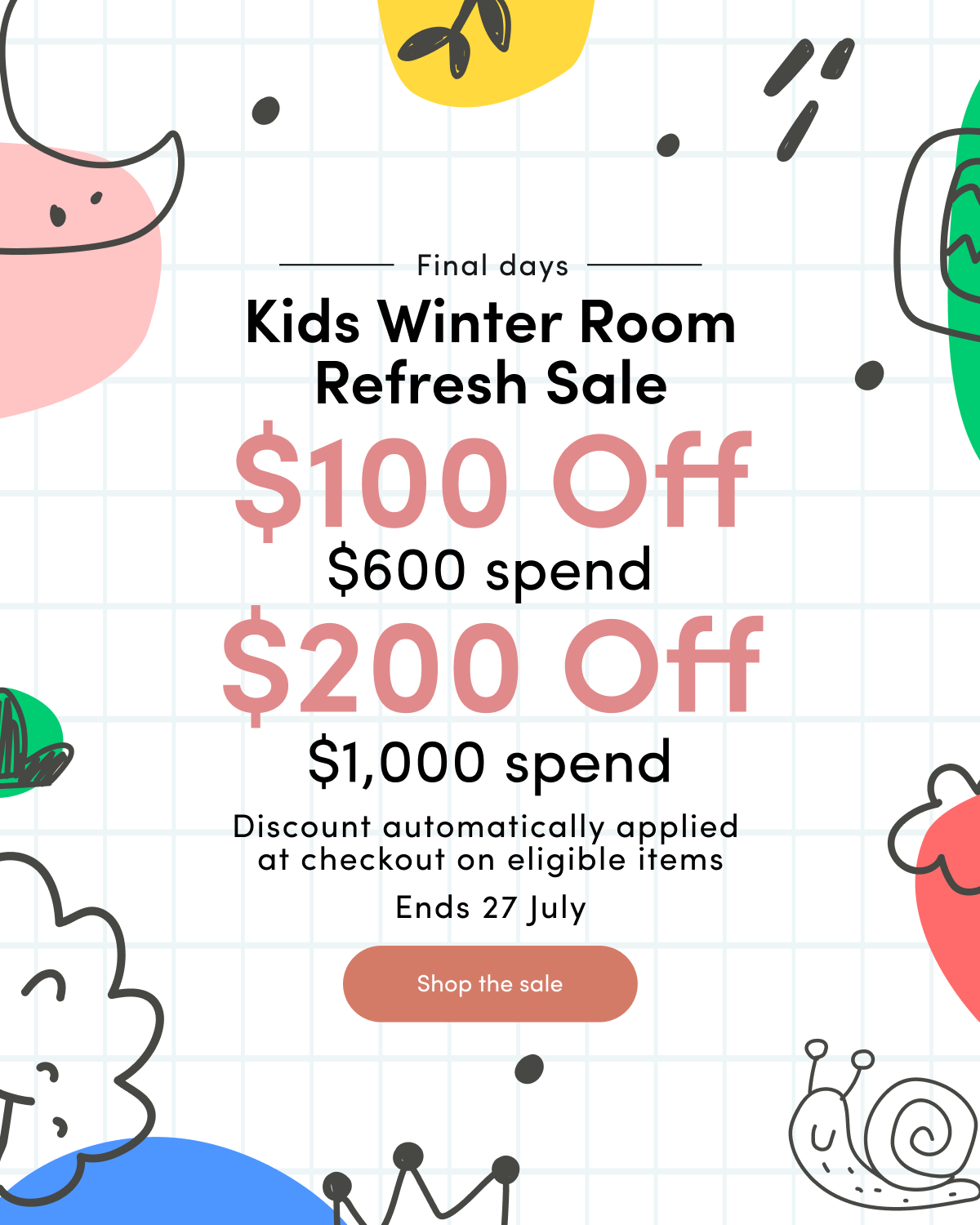 Final days Kids Winter Room Refresh Sale $100 off $600 spend $200 off $1000 spend Discount automatically applied at checkout on eligible items Ends 27 July CTA: Shop the sale