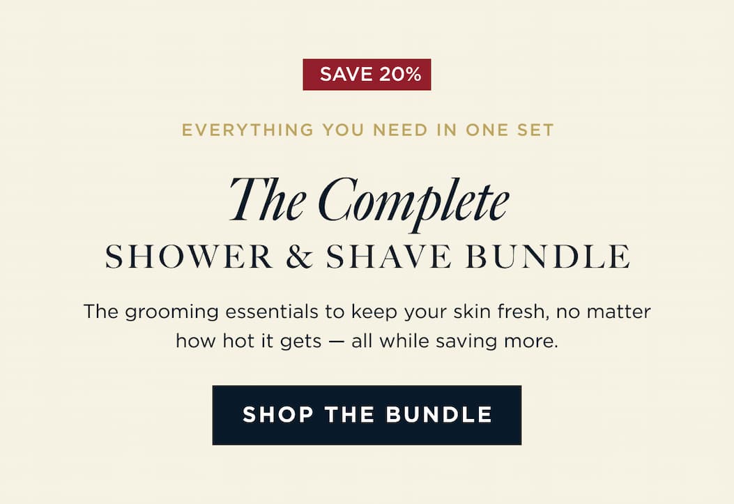 SAVE 20% EVERYTHING YOU NEED IN ONE SET The Complete SHOWER & SHAVE BUNDLE The grooming essentials to keep your skin fresh, no matter how hot it gets - all while saving more. SHOP THE BUNDLE