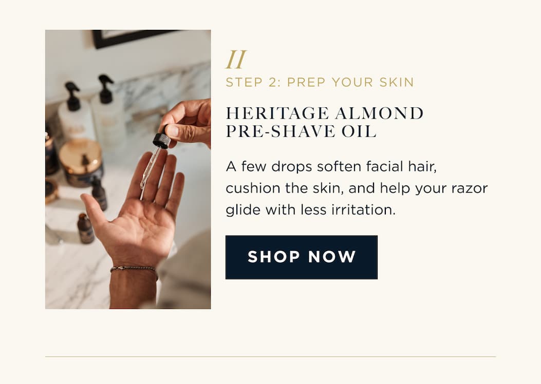 STEP 2: PREP YOUR SKIN HERITAGE ALMOND PRE-SHAVE OIL A few drops soften facial hair, cushion the skin, and help your razor glide with less irritation. SHOP NOW