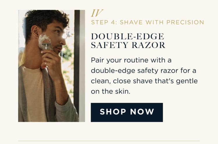 STEP 4: SHAVE WITH PRECISION DOUBLE-EDGE SAFETY RAZOR Pair your routine with a double-edge safety razor for a clean, close shave that's gentle on the skin. SHOP NOW