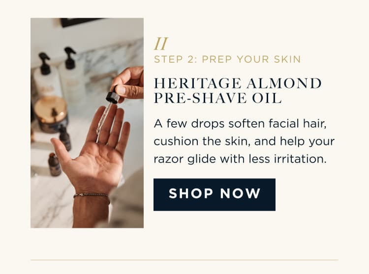 STEP 2: PREP YOUR SKIN HERITAGE ALMOND PRE-SHAVE OIL A few drops soften facial hair, cushion the skin, and help your razor glide with less irritation. SHOP NOW