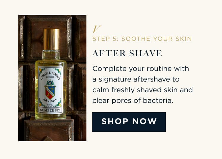 STEP 5: SOOTHE YOUR SKIN AFTER SHAVE Complete your routine with a signature aftershave to calm freshly shaved skin and clear pores of bacteria. SHOP NOW