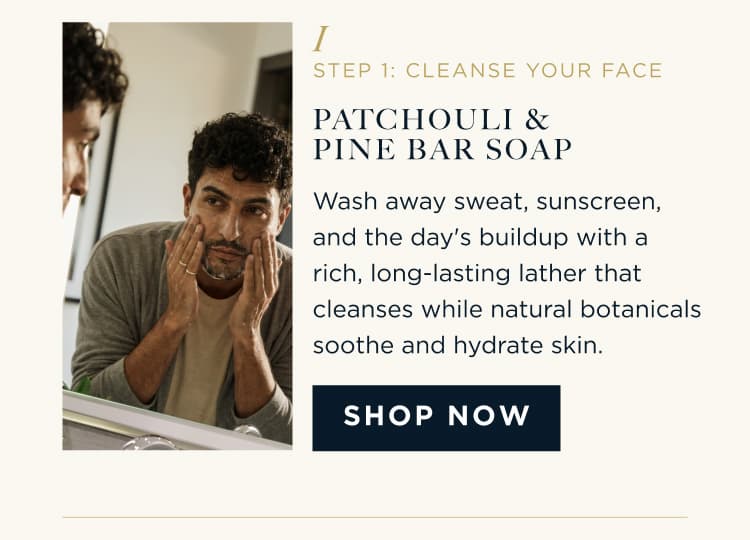 STEP 1: CLEANSE YOUR FACE PATCHOULI & PINE BAR SOAP Wash away sweat, sunscreen, and the day's buildup with a rich, long-lasting lather that cleanses while natural botanicals soothe and hydrate skin. SHOP NOW