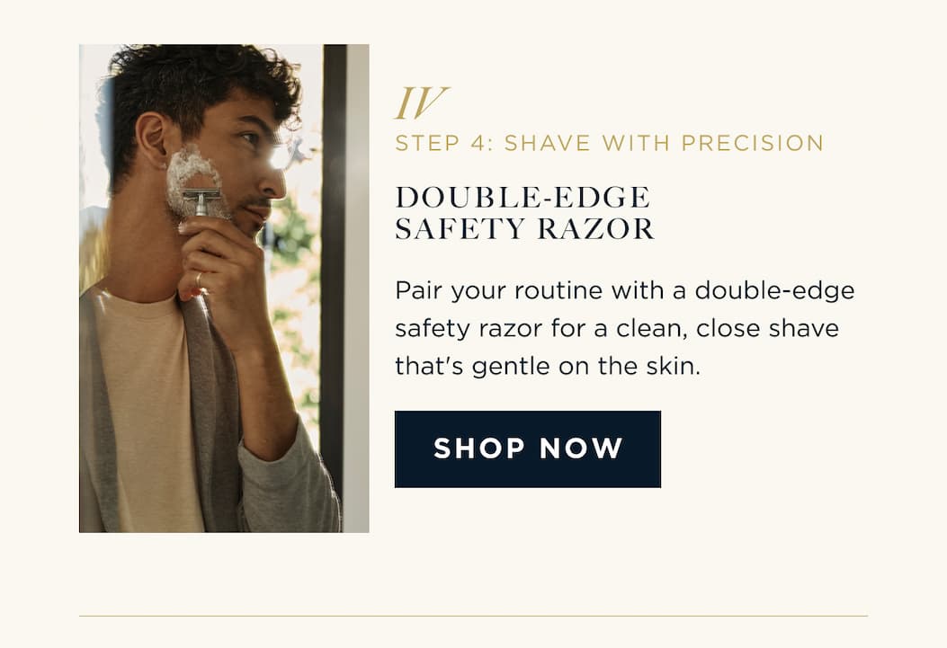 STEP 4: SHAVE WITH PRECISION DOUBLE-EDGE SAFETY RAZOR Pair your routine with a double-edge safety razor for a clean, close shave that's gentle on the skin. SHOP NOW