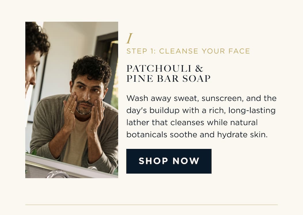 STEP 1: CLEANSE YOUR FACE PATCHOULI & PINE BAR SOAP Wash away sweat, sunscreen, and the day's buildup with a rich, long-lasting lather that cleanses while natural botanicals soothe and hydrate skin. SHOP NOW