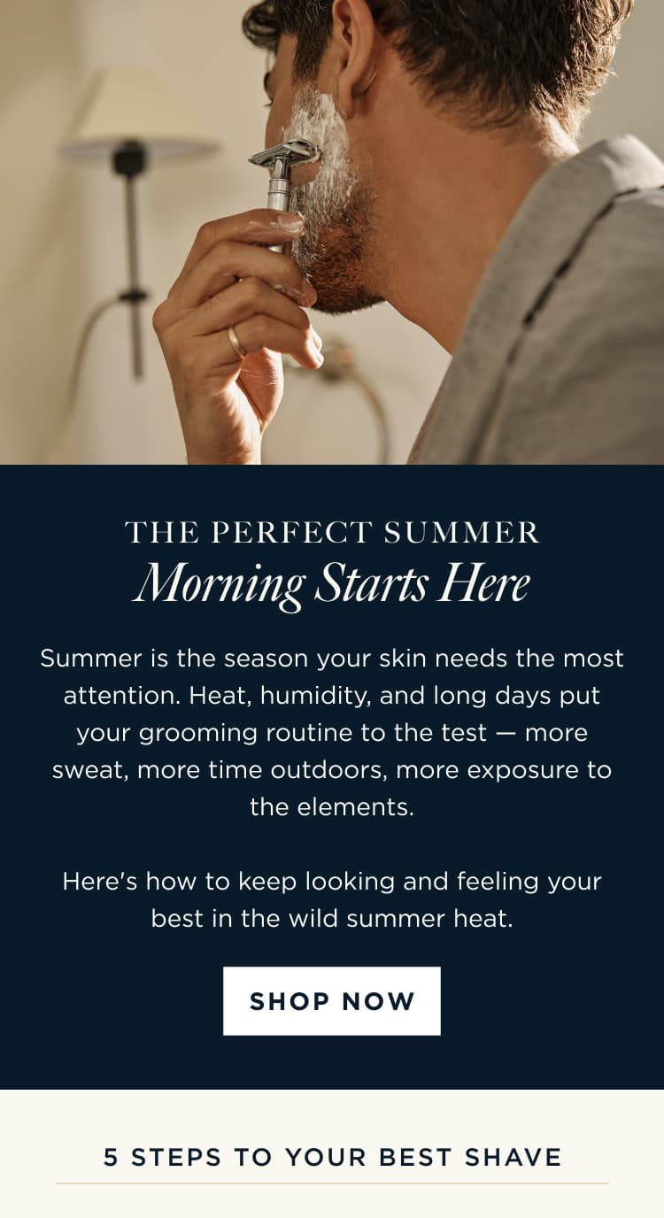 THE PERFECT SUMMER Morning Starts Here Summer is the season your skin needs the most attention. Heat, humidity, and long days put your grooming routine to the test - more sweat, more time outdoors, more exposure to the elements. Here's how to keep looking and feeling your best in the wild summer heat. SHOP NOW | 5 steps to your best shave