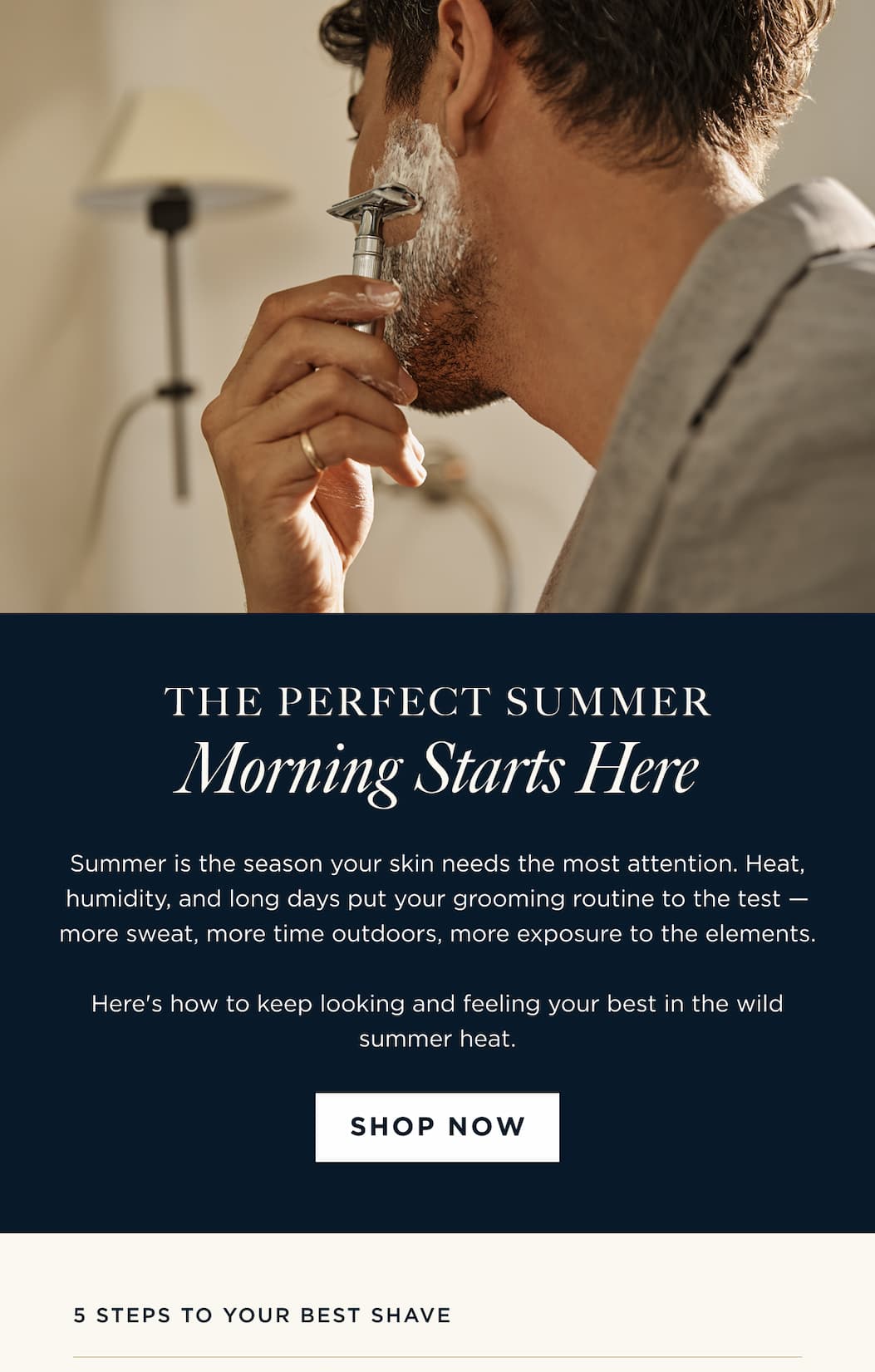 THE PERFECT SUMMER Morning Starts Here Summer is the season your skin needs the most attention. Heat, humidity, and long days put your grooming routine to the test - more sweat, more time outdoors, more exposure to the elements. Here's how to keep looking and feeling your best in the wild summer heat. SHOP NOW | 5 steps to your best shave