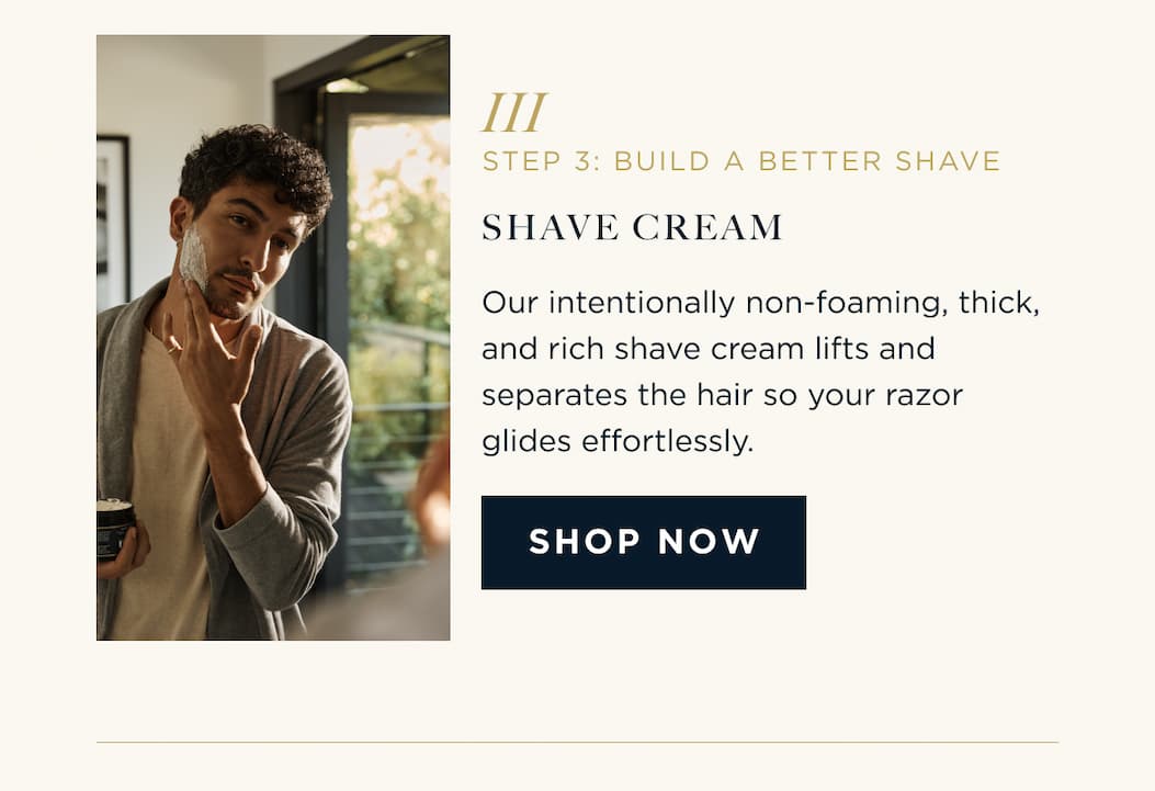 STEP 3: BUILD A BETTER SHAVE SHAVE CREAM Our intentionally non-foaming, thick, and rich shave cream lifts and separates the hair so your razor glides effortlessly. SHOP NOW
